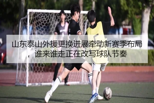 山东泰山外援更换进展牵动新赛季布局，谁来谁走正在改写球队节奏（C7 GAME）